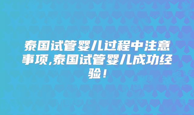 泰国试管婴儿过程中注意事项,泰国试管婴儿成功经验！