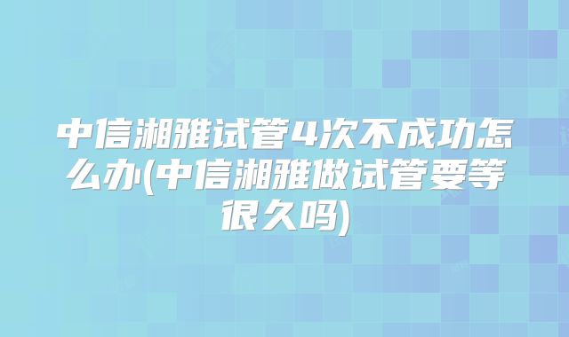 中信湘雅试管4次不成功怎么办(中信湘雅做试管要等很久吗)