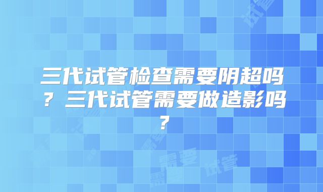 三代试管检查需要阴超吗？三代试管需要做造影吗？