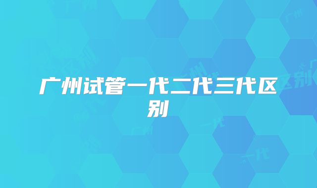 广州试管一代二代三代区别