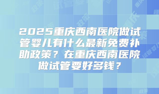 2025重庆西南医院做试管婴儿有什么最新免费补助政策？在重庆西南医院做试管要好多钱？