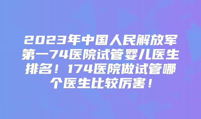 2023年中国人民解放军第一74医院试管婴儿医生排名！174医院做试管哪个医生比较厉害！