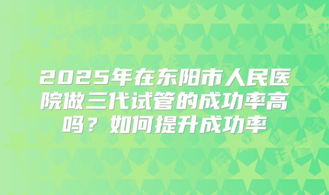 2025年在东阳市人民医院做三代试管的成功率高吗？如何提升成功率