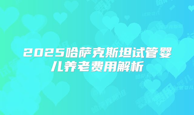 2025哈萨克斯坦试管婴儿养老费用解析