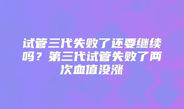 试管三代失败了还要继续吗?第三代试管失败了两次血值没涨