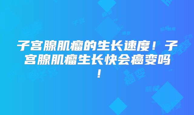 子宫腺肌瘤的生长速度！子宫腺肌瘤生长快会癌变吗！