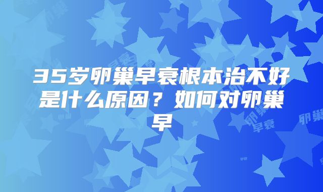 35岁卵巢早衰根本治不好是什么原因?如何对卵巢早