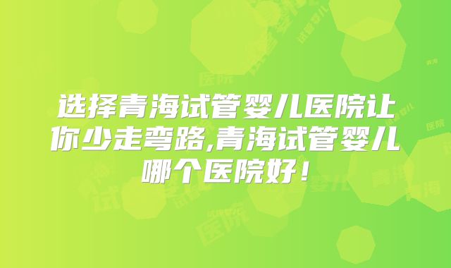 选择青海试管婴儿医院让你少走弯路,青海试管婴儿哪个医院好！