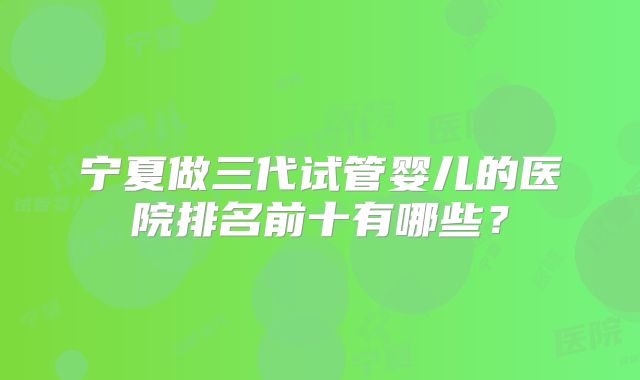 宁夏做三代试管婴儿的医院排名前十有哪些？