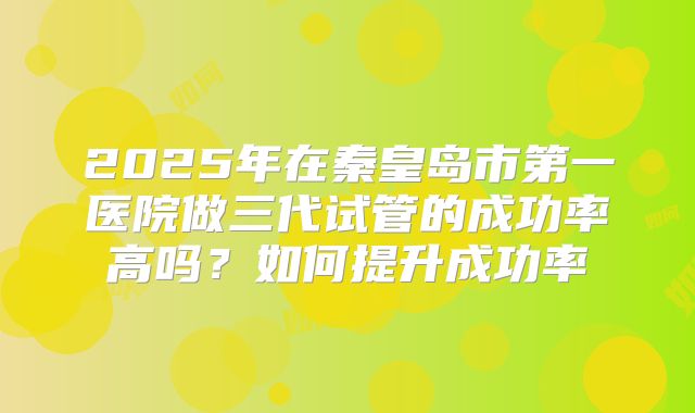 2025年在秦皇岛市第一医院做三代试管的成功率高吗？如何提升成功率