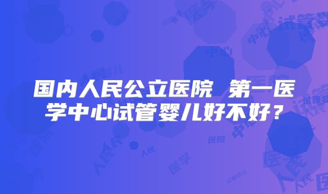 国内人民公立医院 第一医学中心试管婴儿好不好？