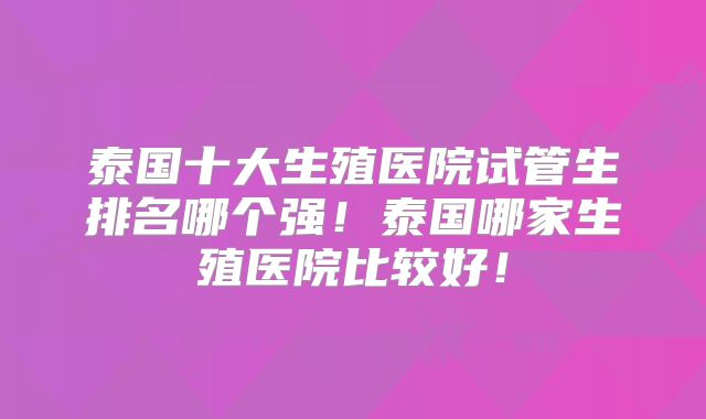 泰国十大生殖医院试管生排名哪个强!泰国哪家生殖医院比较好!
