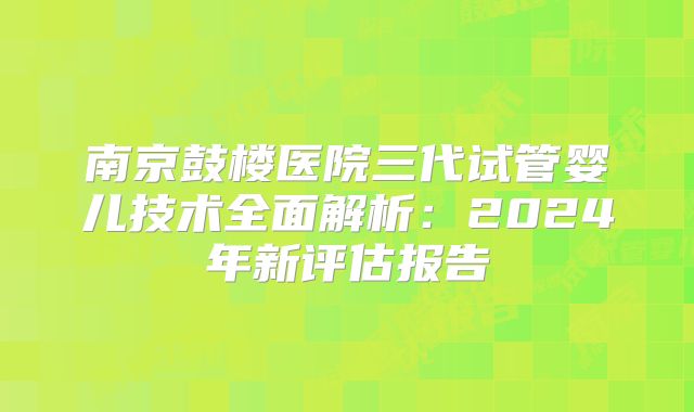 南京鼓楼医院三代试管婴儿技术全面解析：2024年新评估报告