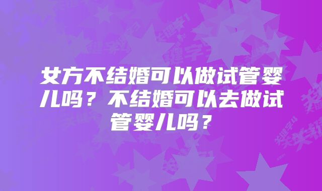 女方不结婚可以做试管婴儿吗？不结婚可以去做试管婴儿吗？