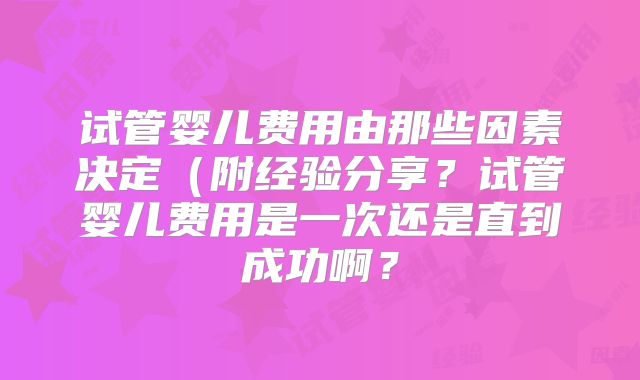 试管婴儿费用由那些因素决定（附经验分享？试管婴儿费用是一次还是直到成功啊？