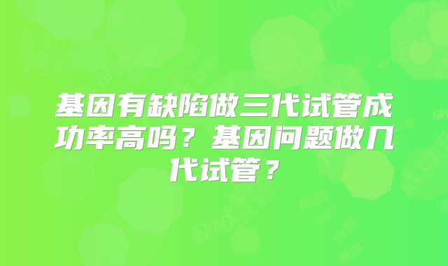 基因有缺陷做三代试管成功率高吗?基因问题做几代试管?