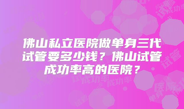 佛山私立医院做单身三代试管要多少钱?佛山试管成功率高的医院?