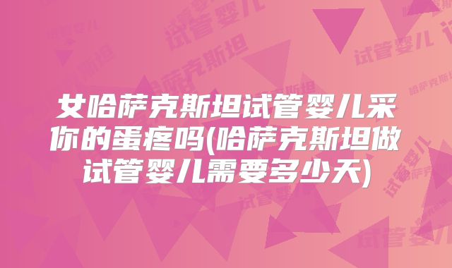 女哈萨克斯坦试管婴儿采你的蛋疼吗(哈萨克斯坦做试管婴儿需要多少天)