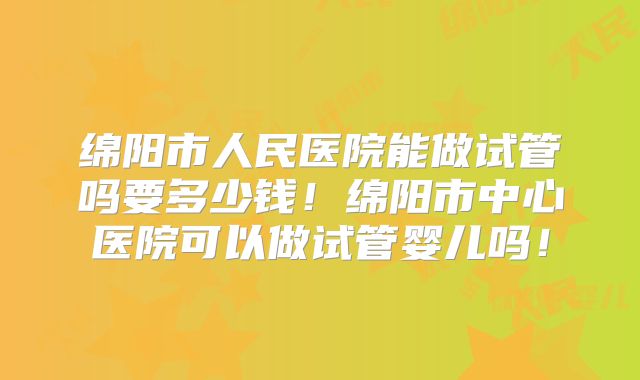 绵阳市人民医院能做试管吗要多少钱！绵阳市中心医院可以做试管婴儿吗！