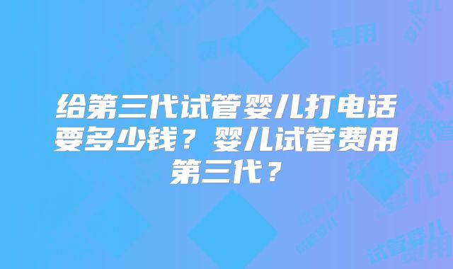 给第三代试管婴儿打电话要多少钱？婴儿试管费用第三代？