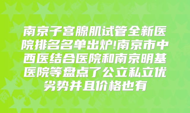 南京子宫腺肌试管全新医院排名名单出炉!南京市中西医结合医院和南京明基医院等盘点了公立私立优劣势并且价格也有