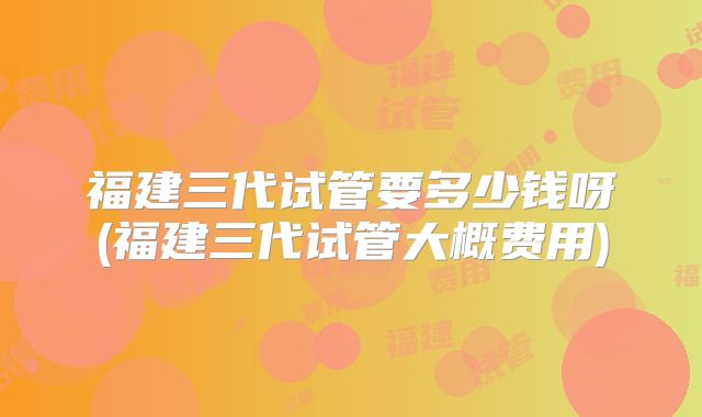 福建三代试管要多少钱呀(福建三代试管大概费用)