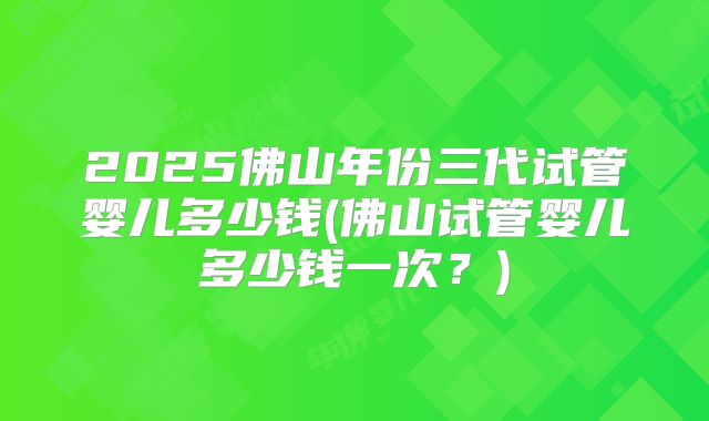2025佛山年份三代试管婴儿多少钱(佛山试管婴儿多少钱一次?)
