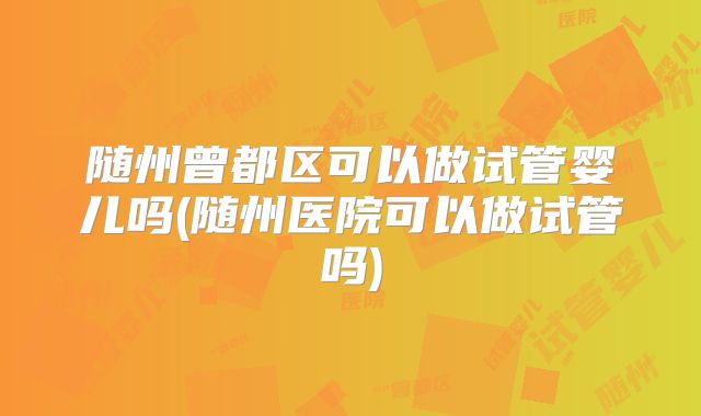 随州曾都区可以做试管婴儿吗(随州医院可以做试管吗)