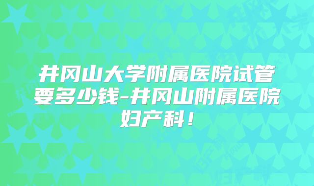 井冈山大学附属医院试管要多少钱-井冈山附属医院妇产科！