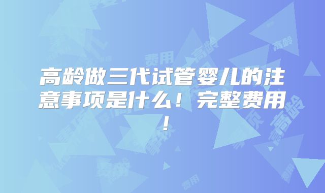 高龄做三代试管婴儿的注意事项是什么！完整费用！
