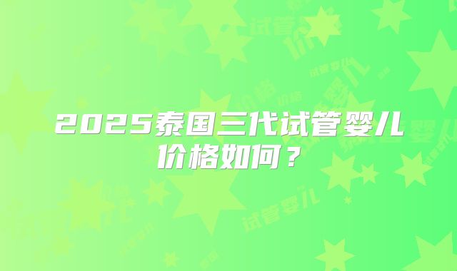 2025泰国三代试管婴儿价格如何？