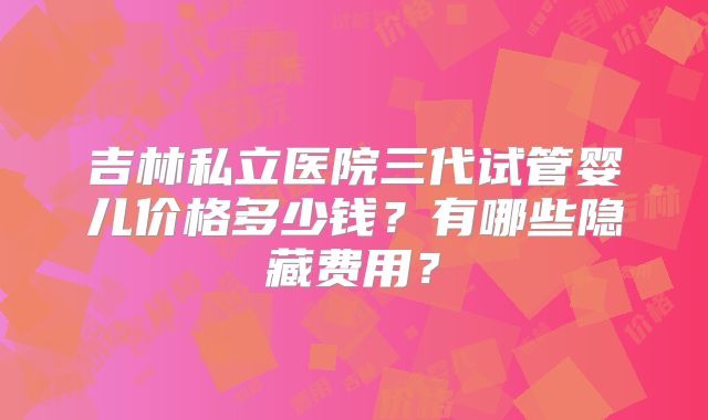 吉林私立医院三代试管婴儿价格多少钱？有哪些隐藏费用？