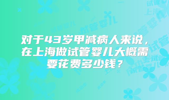 对于43岁甲减病人来说，在上海做试管婴儿大概需要花费多少钱？