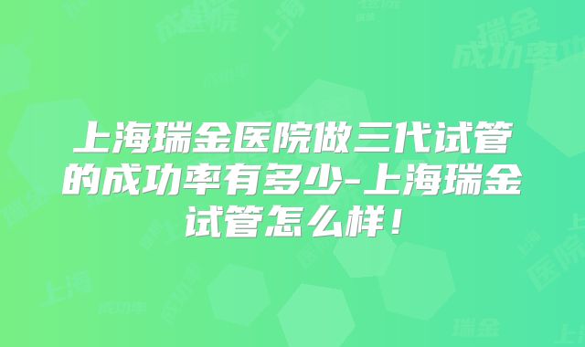 上海瑞金医院做三代试管的成功率有多少-上海瑞金试管怎么样!