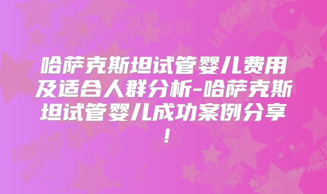 哈萨克斯坦试管婴儿费用及适合人群分析-哈萨克斯坦试管婴儿成功案例分享！