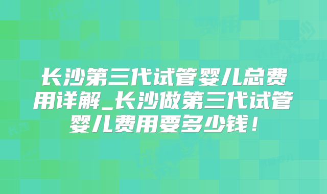 长沙第三代试管婴儿总费用详解_长沙做第三代试管婴儿费用要多少钱！