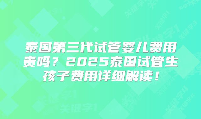 泰国第三代试管婴儿费用贵吗?2025泰国试管生孩子费用详细解读!