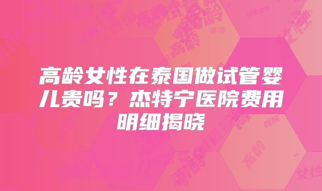高龄女性在泰国做试管婴儿贵吗？杰特宁医院费用明细揭晓