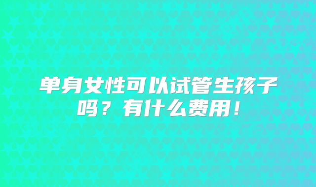 单身女性可以试管生孩子吗?有什么费用!