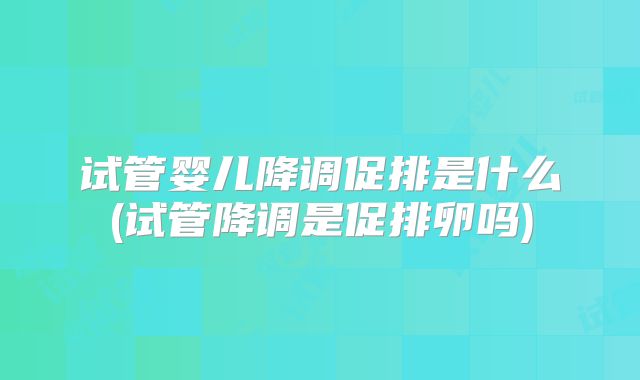 试管婴儿降调促排是什么(试管降调是促排卵吗)