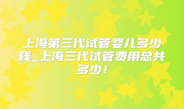 上海第三代试管婴儿多少钱_上海三代试管费用总共多少!