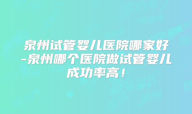 泉州试管婴儿医院哪家好-泉州哪个医院做试管婴儿成功率高！