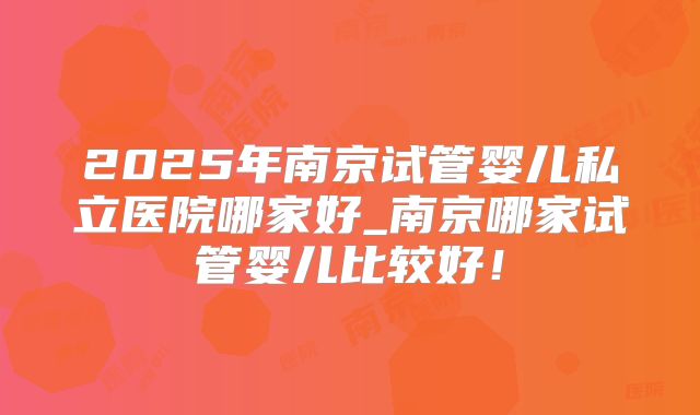 2025年南京试管婴儿私立医院哪家好_南京哪家试管婴儿比较好！