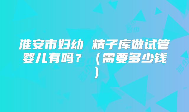 淮安市妇幼 精子库做试管婴儿有吗?(需要多少钱)