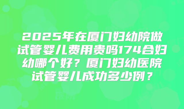 2025年在厦门妇幼院做试管婴儿费用贵吗174合妇幼哪个好?厦门妇幼医院试管婴儿成功多少例?