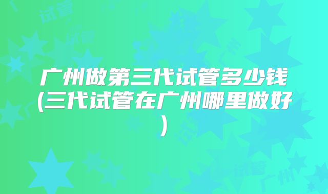 广州做第三代试管多少钱(三代试管在广州哪里做好)