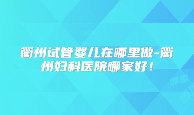 衢州试管婴儿在哪里做-衢州妇科医院哪家好！