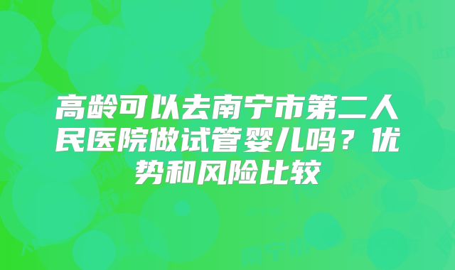 高龄可以去南宁市第二人民医院做试管婴儿吗？优势和风险比较