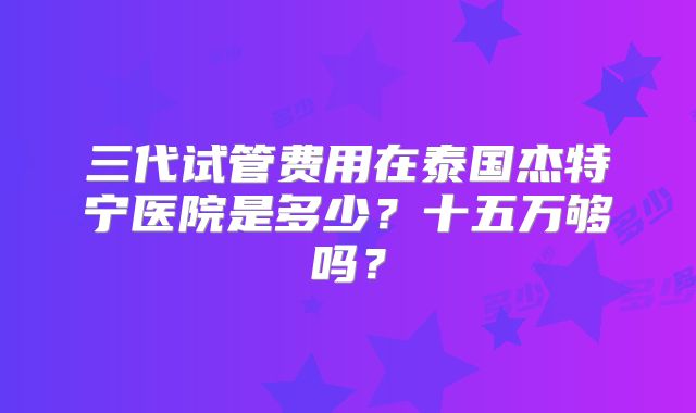 三代试管费用在泰国杰特宁医院是多少?十五万够吗?