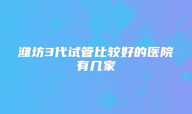 潍坊3代试管比较好的医院有几家